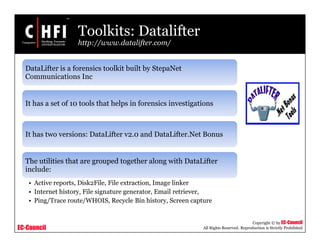 EC-Council
Copyright © by EC-Council
All Rights Reserved. Reproduction is Strictly Prohibited
Toolkits: Datalifter
http://www.datalifter.com/
DataLifter is a forensics toolkit built by StepaNet
Communications Inc
It has a set of 10 tools that helps in forensics investigations
It has two versions: DataLifter v2.0 and DataLifter.Net Bonus
The utilities that are grouped together along with DataLifter
include:
• Active reports, Disk2File, File extraction, Image linker
• Internet history, File signature generator, Email retriever,
• Ping/Trace route/WHOIS, Recycle Bin history, Screen capture
 
