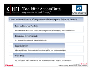 EC-Council
Copyright © by EC-Council
All Rights Reserved. Reproduction is Strictly Prohibited
Toolkits: AccessData
http://www.accessdata.com/
AccessData contains set of programs used for computer forensics such as:
• The Password Recovery Toolkit recovers passwords from well-known applications
Password Recovery Toolkit:
• It recovers the password for protected files
Distributed network attack:
• Registry Viewer views independent registry files and generates reports
Registry viewer:
• Wipe drive is used to overwrite and remove all the data present in a computer
Wipe drive:
 