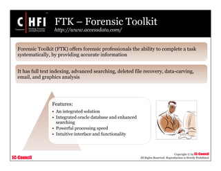 EC-Council
Copyright © by EC-Council
All Rights Reserved. Reproduction is Strictly Prohibited
FTK – Forensic Toolkit
http://www.accessdata.com/
Features:
• An integrated solution
• Integrated oracle database and enhanced
searching
• Powerful processing speed
• Intuitive interface and functionality
Forensic Toolkit (FTK) offers forensic professionals the ability to complete a task
systematically, by providing accurate information
It has full text indexing, advanced searching, deleted file recovery, data-carving,
email, and graphics analysis
 