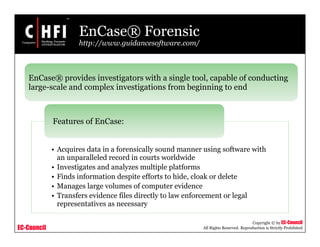 EC-Council
Copyright © by EC-Council
All Rights Reserved. Reproduction is Strictly Prohibited
EnCase® Forensic
http://www.guidancesoftware.com/
• Acquires data in a forensically sound manner using software with
an unparalleled record in courts worldwide
• Investigates and analyzes multiple platforms
• Finds information despite efforts to hide, cloak or delete
• Manages large volumes of computer evidence
• Transfers evidence files directly to law enforcement or legal
representatives as necessary
Features of EnCase:
EnCase® provides investigators with a single tool, capable of conducting
large-scale and complex investigations from beginning to end
 