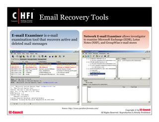 EC-Council
Copyright © by EC-Council
All Rights Reserved. Reproduction is Strictly Prohibited
Email Recovery Tools
E-mail Examiner is e-mail
examination tool that recovers active and
deleted mail messages
Network E-mail Examiner allows investigator
to examine Microsoft Exchange (EDB), Lotus
Notes (NSF), and GroupWise e-mail stores
Source: http://www.paraben-forensics.com/
 
