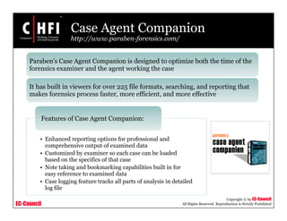 EC-Council
Copyright © by EC-Council
All Rights Reserved. Reproduction is Strictly Prohibited
Case Agent Companion
http://www.paraben-forensics.com/
• Enhanced reporting options for professional and
comprehensive output of examined data
• Customized by examiner so each case can be loaded
based on the specifics of that case
• Note taking and bookmarking capabilities built in for
easy reference to examined data
• Case logging feature tracks all parts of analysis in detailed
log file
Features of Case Agent Companion:
Paraben's Case Agent Companion is designed to optimize both the time of the
forensics examiner and the agent working the case
It has built in viewers for over 225 file formats, searching, and reporting that
makes forensics process faster, more efficient, and more effective
 