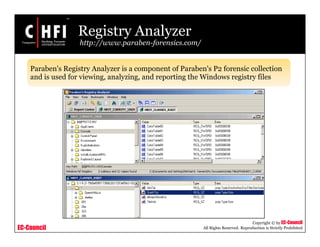 EC-Council
Copyright © by EC-Council
All Rights Reserved. Reproduction is Strictly Prohibited
Registry Analyzer
http://www.paraben-forensics.com/
Paraben's Registry Analyzer is a component of Paraben's P2 forensic collection
and is used for viewing, analyzing, and reporting the Windows registry files
 