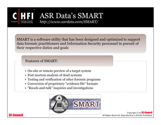 EC-Council
Copyright © by EC-Council
All Rights Reserved. Reproduction is Strictly Prohibited
• On-site or remote preview of a target system
• Post mortem analysis of dead systems
• Testing and verification of other forensic programs
• Conversion of proprietary "evidence file" formats
• “Knock-and-talk” inquiries and investigations
Features of SMART:
SMART is a software utility that has been designed and optimized to support
data forensic practitioners and Information Security personnel in pursuit of
their respective duties and goals
ASR Data’s SMART
http://www.asrdata.com/SMART/
 