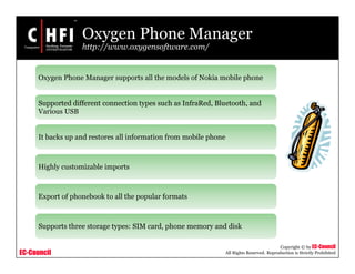 EC-Council
Copyright © by EC-Council
All Rights Reserved. Reproduction is Strictly Prohibited
Oxygen Phone Manager
http://www.oxygensoftware.com/
Oxygen Phone Manager supports all the models of Nokia mobile phone
Supported different connection types such as InfraRed, Bluetooth, and
Various USB
It backs up and restores all information from mobile phone
Highly customizable imports
Export of phonebook to all the popular formats
Supports three storage types: SIM card, phone memory and disk
 