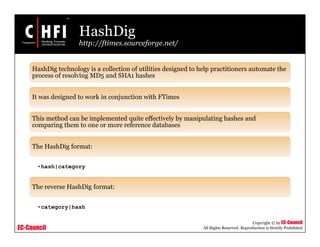 EC-Council
Copyright © by EC-Council
All Rights Reserved. Reproduction is Strictly Prohibited
HashDig
http://ftimes.sourceforge.net/
HashDig technology is a collection of utilities designed to help practitioners automate the
process of resolving MD5 and SHA1 hashes
It was designed to work in conjunction with FTimes
This method can be implemented quite effectively by manipulating hashes and
comparing them to one or more reference databases
The HashDig format:
•hash|category
The reverse HashDig format:
•category|hash
 