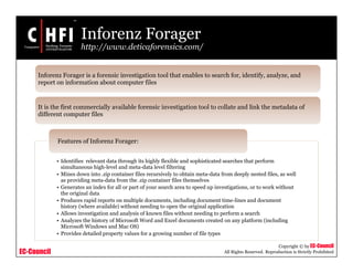 EC-Council
Copyright © by EC-Council
All Rights Reserved. Reproduction is Strictly Prohibited
Inforenz Forager
http://www.deticaforensics.com/
• Identifies relevant data through its highly flexible and sophisticated searches that perform
simultaneous high-level and meta-data level filtering
• Mines down into .zip container files recursively to obtain meta-data from deeply nested files, as well
as providing meta-data from the .zip container files themselves
• Generates an index for all or part of your search area to speed up investigations, or to work without
the original data
• Produces rapid reports on multiple documents, including document time-lines and document
history (where available) without needing to open the original application
• Allows investigation and analysis of known files without needing to perform a search
• Analyzes the history of Microsoft Word and Excel documents created on any platform (including
Microsoft Windows and Mac OS)
• Provides detailed property values for a growing number of file types
Features of Inforenz Forager:
Inforenz Forager is a forensic investigation tool that enables to search for, identify, analyze, and
report on information about computer files
It is the first commercially available forensic investigation tool to collate and link the metadata of
different computer files
 