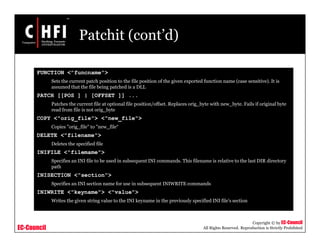 EC-Council
Copyright © by EC-Council
All Rights Reserved. Reproduction is Strictly Prohibited
Patchit (cont’d)
FUNCTION <"funcname">
Sets the current patch position to the file position of the given exported function name (case sensitive). It is
assumed that the file being patched is a DLL
PATCH [[POS ] | [OFFSET ]] ...
Patches the current file at optional file position/offset. Replaces orig_byte with new_byte. Fails if original byte
read from file is not orig_byte
COPY <"orig_file"> <"new_file">
Copies "orig_file" to "new_file“
DELETE <"filename">
Deletes the specified file
INIFILE <"filemame">
Specifies an INI file to be used in subsequent INI commands. This filename is relative to the last DIR directory
path
INISECTION <"section">
Specifies an INI section name for use in subsequent INIWRITE commands
INIWRITE <"keyname"> <"value">
Writes the given string value to the INI keyname in the previously specified INI file's section
 