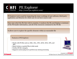 EC-Council
Copyright © by EC-Council
All Rights Reserved. Reproduction is Strictly Prohibited
PE Explorer
http://www.pe-explorer.com/
• Works with PE files such as .EXE, .DLL, .SYS, .ACM, .OCX, .DPL, and
.BPL
• Opens broken or packed files in Safe mode
• Verifies PE file's integrity
• Supports custom plug-ins to perform any startup processing
Features of PE Explorer:
PE Explorer tool is used for inspecting the inner workings of user software, third party
application and libraries for which user do not have source code
Once user select the file that wish to examine, it analyzes the file and displays a summary
of the PE header information, and all of the resources contained in the PE file
It allows user to explore the specific elements within an executable file
 