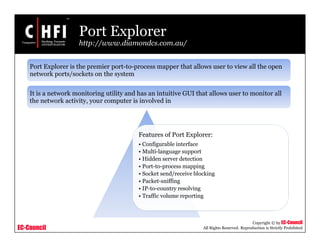 EC-Council
Copyright © by EC-Council
All Rights Reserved. Reproduction is Strictly Prohibited
Port Explorer
http://www.diamondcs.com.au/
Features of Port Explorer:
• Configurable interface
• Multi-language support
• Hidden server detection
• Port-to-process mapping
• Socket send/receive blocking
• Packet-sniffing
• IP-to-country resolving
• Traffic volume reporting
Port Explorer is the premier port-to-process mapper that allows user to view all the open
network ports/sockets on the system
It is a network monitoring utility and has an intuitive GUI that allows user to monitor all
the network activity, your computer is involved in
 