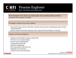 EC-Council
Copyright © by EC-Council
All Rights Reserved. Reproduction is Strictly Prohibited
Process Explorer
http://technet.microsoft.com/
Process Explorer tool shows you information about which handles and DLLs
processes have opened or loaded
Its display consists of two sub-windows
• Top window always shows a list of the currently active processes, including the names of their
owning accounts
• Bottom window information depends on the mode that Process Explorer is running
Features of Process Explorer:
• Supports for full handle viewing on Win9x/Me
• Processes icons and tree display
• Services process highlighting
• Configurable refresh rate
• Refreshes highlighting
• DLL descriptions in the DLL view
• Highlights relocated DLLs
• Jump-to-entry in the find dialog
 