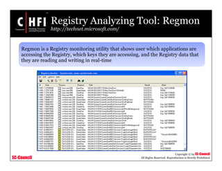 EC-Council
Copyright © by EC-Council
All Rights Reserved. Reproduction is Strictly Prohibited
Registry Analyzing Tool: Regmon
http://technet.microsoft.com/
Regmon is a Registry monitoring utility that shows user which applications are
accessing the Registry, which keys they are accessing, and the Registry data that
they are reading and writing in real-time
 
