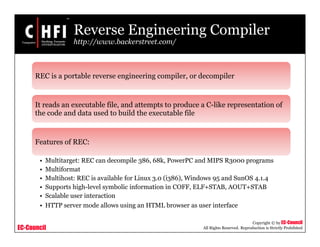 EC-Council
Copyright © by EC-Council
All Rights Reserved. Reproduction is Strictly Prohibited
Reverse Engineering Compiler
http://www.backerstreet.com/
REC is a portable reverse engineering compiler, or decompiler
It reads an executable file, and attempts to produce a C-like representation of
the code and data used to build the executable file
Features of REC:
• Multitarget: REC can decompile 386, 68k, PowerPC and MIPS R3000 programs
• Multiformat
• Multihost: REC is available for Linux 3.0 (i386), Windows 95 and SunOS 4.1.4
• Supports high-level symbolic information in COFF, ELF+STAB, AOUT+STAB
• Scalable user interaction
• HTTP server mode allows using an HTML browser as user interface
 
