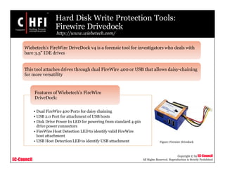 EC-Council
Copyright © by EC-Council
All Rights Reserved. Reproduction is Strictly Prohibited
Hard Disk Write Protection Tools:
Firewire Drivedock
http://www.wiebetech.com/
• Dual FireWire 400 Ports for daisy chaining
• USB 2.0 Port for attachment of USB hosts
• Disk Drive Power In LED for powering from standard 4-pin
drive power connectors
• FireWire Host Detection LED to identify valid FireWire
host attachment
• USB Host Detection LED to identify USB attachment
Features of Wiebetech’s FireWire
DriveDock:
Wiebetech’s FireWire DriveDock v4 is a forensic tool for investigators who deals with
bare 3.5" IDE drives
This tool attaches drives through dual FireWire 400 or USB that allows daisy-chaining
for more versatility
Figure: Firewire Drivedock
 