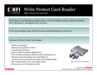 EC-Council
Copyright © by EC-Council
All Rights Reserved. Reproduction is Strictly Prohibited
Write Protect Card Reader
http://www.ics-iq.com/
Write Protect Card Reader transfers data to a PC from digital camera, digital camcorder
PDA, MP3 player, and digital voice recorder
It can read multiple types of flash memory while blocking any writes to it
Features of Write Protect Card Reader:
• USB 2.0 connection
• Backward compatible to USB 1.1
• Complete plug and play
• Read 12 different popular digital media
• Can read data among four different media simultaneously
• Maximum data throughput up to 480 Mbits/sec
• Unique icon for each media type under My Computer folder
• Size small enough to fit in most jacket pocket
• Bus powered - no AC adapter needed
Figure: Write Protect Card Reader
 
