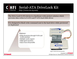 EC-Council
Copyright © by EC-Council
All Rights Reserved. Reproduction is Strictly Prohibited
Serial-ATA DriveLock Kit
http://www.ics-iq.com/
Features:
• Write Protection through P-ATA and
S-ATA Interface
• Multiple media support
• High speed operation
• Ease of use and portable
Figure: Serial-ATA DriveLock Kit
The Drive Lock S-ATA device is a hardware write protect solution which
prevents data writes to S-ATA and P-ATA hard disk drives
It is designed to block write command sent to the hard drive while previewed
or duplicated
 
