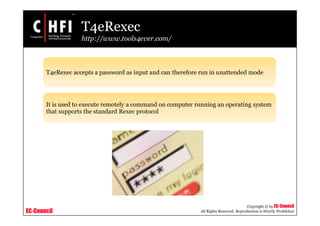 EC-Council
Copyright © by EC-Council
All Rights Reserved. Reproduction is Strictly Prohibited
T4eRexec
http://www.tools4ever.com/
T4eRexec accepts a password as input and can therefore run in unattended mode
It is used to execute remotely a command on computer running an operating system
that supports the standard Rexec protocol
 