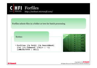 EC-Council
Copyright © by EC-Council
All Rights Reserved. Reproduction is Strictly Prohibited
Forfiles
http://technet.microsoft.com/
Forfiles selects files in a folder or tree for batch processing
• forfiles [/p Path] [/m SearchMask]
[/s] [/c Command] [/d[{+ | -}]
[{MM/DD/YYYY | DD}]]
Syntax:
 