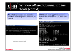 EC-Council
Copyright © by EC-Council
All Rights Reserved. Reproduction is Strictly Prohibited
Windows-Based Command Line
Tools (cont’d)
MacMatch searches and identifies
files that are last updated, accessed, or
created
NTFSinfo is an applet which shows
names and sizes of all NTFS meta-data
files
Source: http://www.ntsecurity.nu/
Source: http://technet.microsoft.com/
 