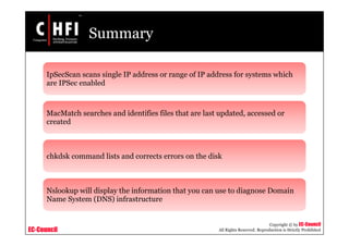 EC-Council
Copyright © by EC-Council
All Rights Reserved. Reproduction is Strictly Prohibited
Summary
IpSecScan scans single IP address or range of IP address for systems which
are IPSec enabled
MacMatch searches and identifies files that are last updated, accessed or
created
chkdsk command lists and corrects errors on the disk
Nslookup will display the information that you can use to diagnose Domain
Name System (DNS) infrastructure
 