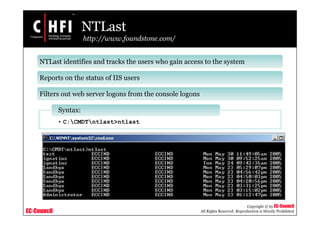 EC-Council
Copyright © by EC-Council
All Rights Reserved. Reproduction is Strictly Prohibited
NTLast
http://www.foundstone.com/
NTLast identifies and tracks the users who gain access to the system
Reports on the status of IIS users
Filters out web server logons from the console logons
• C:CMDTntlast>ntlast
Syntax:
 