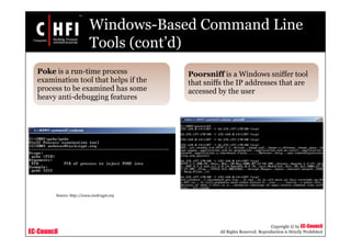 EC-Council
Copyright © by EC-Council
All Rights Reserved. Reproduction is Strictly Prohibited
Windows-Based Command Line
Tools (cont’d)
Poke is a run-time process
examination tool that helps if the
process to be examined has some
heavy anti-debugging features
Poorsniff is a Windows sniffer tool
that sniffs the IP addresses that are
accessed by the user
Source: http://www.toolcrypt.org
 