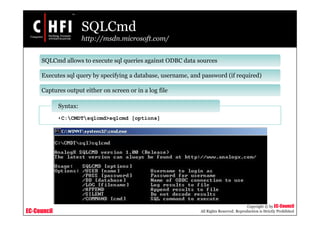 EC-Council
Copyright © by EC-Council
All Rights Reserved. Reproduction is Strictly Prohibited
SQLCmd
http://msdn.microsoft.com/
SQLCmd allows to execute sql queries against ODBC data sources
Executes sql query by specifying a database, username, and password (if required)
Captures output either on screen or in a log file
•C:CMDTsqlcmd>sqlcmd [options]
Syntax:
 