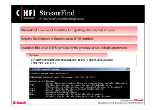EC-Council
Copyright © by EC-Council
All Rights Reserved. Reproduction is Strictly Prohibited
StreamFind
http://technet.microsoft.com/
StreamFind a command line utility for reporting alternate data streams
Reports the existence of Streams on an NTFS partition
Examines files on an NTFS partition for the presence of non-default data streams
•C:CMDTstreamfind>streamfind[drive:][path][filename]
[/E][/P][/S][/?]
Syntax:
 