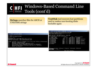 EC-Council
Copyright © by EC-Council
All Rights Reserved. Reproduction is Strictly Prohibited
Windows-Based Command Line
Tools (cont’d)
Strings searches files for ASCII or
UNICODE strings
TestDisk tool recovers lost partitions
and/or makes non-booting disks
bootable again
 