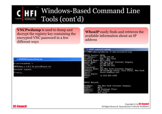 EC-Council
Copyright © by EC-Council
All Rights Reserved. Reproduction is Strictly Prohibited
Windows-Based Command Line
Tools (cont’d)
VNCPwdump is used to dump and
decrypt the registry key containing the
encrypted VNC password in a few
different ways
WhosIP easily finds and retrieves the
available information about an IP
address
 