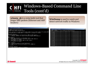 EC-Council
Copyright © by EC-Council
All Rights Reserved. Reproduction is Strictly Prohibited
Windows-Based Command Line
Tools (cont’d)
winarp_sk is a swiss knife tool that
forges ARP packets (Ethernet and ARP
headers)
WinDump is used to watch and
detect network traffic in Windows
 
