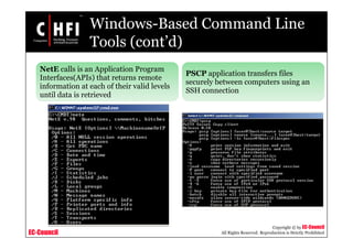 EC-Council
Copyright © by EC-Council
All Rights Reserved. Reproduction is Strictly Prohibited
Windows-Based Command Line
Tools (cont’d)
NetE calls is an Application Program
Interfaces(APIs) that returns remote
information at each of their valid levels
until data is retrieved
PSCP application transfers files
securely between computers using an
SSH connection
 