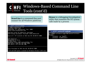 EC-Council
Copyright © by EC-Council
All Rights Reserved. Reproduction is Strictly Prohibited
Windows-Based Command Line
Tools (cont’d)
ScanLine is a command-line port
scanner for all Windows platforms
Strace is a debugging/investigation
utility that examines the NT system
calls made by a process
 