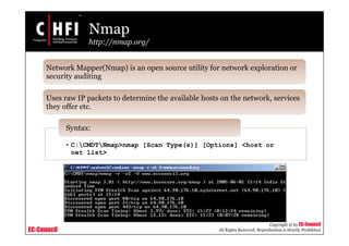 EC-Council
Copyright © by EC-Council
All Rights Reserved. Reproduction is Strictly Prohibited
Nmap
http://nmap.org/
Network Mapper(Nmap) is an open source utility for network exploration or
security auditing
Uses raw IP packets to determine the available hosts on the network, services
they offer etc.
• C:CMDTNmap>nmap [Scan Type(s)] [Options] <host or
net list>
Syntax:
 