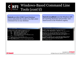 EC-Council
Copyright © by EC-Council
All Rights Reserved. Reproduction is Strictly Prohibited
Windows-Based Command Line
Tools (cont’d)
Outwit provides ODBC-based database
access and prints the results of an SQL select
command run on any database
Outwit (readlink) uses the Windows API
for resolving shortcuts and provides text-
based access to the Windows registry
 