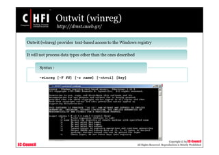 EC-Council
Copyright © by EC-Council
All Rights Reserved. Reproduction is Strictly Prohibited
Outwit (winreg)
http://dmst.aueb.gr/
Outwit (winreg) provides text-based access to the Windows registry
It will not process data types other than the ones described
•winreg [-F FS] [-r name] [-ntvci] [key]
Syntax :
 