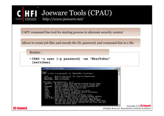 EC-Council
Copyright © by EC-Council
All Rights Reserved. Reproduction is Strictly Prohibited
Joeware Tools (CPAU)
http://www.joeware.net/
CAPU command line tool for starting process in alternate security context
Allows to create job files and encode the ID, password, and command line in a file
• CPAU -u user [-p password] -ex "WhatToRun"
[switches]
Syntax :
 
