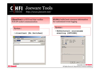EC-Council
Copyright © by EC-Council
All Rights Reserved. Reproduction is Strictly Prohibited
Joeware Tools
http://www.joeware.net/
ClientTest is a GUI tool that verifies
TCP/IP socket communication
• clienttest [No Switches]
Syntax :
ELDLL holds basic resource information
for customized event logging
• ELDLLInstall sourcename
eventlog [OPTIONS]
Syntax :
 