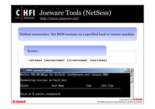 EC-Council
Copyright © by EC-Council
All Rights Reserved. Reproduction is Strictly Prohibited
Joeware Tools (NetSess)
http://www.joeware.net/
NetSess enumerates Net BIOS sessions on a specified local or remote machine
• netsess [servername] [clientname] [switches]
Syntax :
 