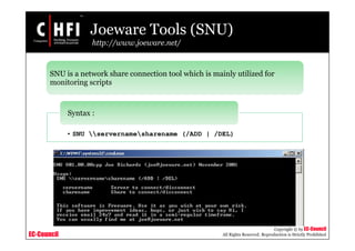 EC-Council
Copyright © by EC-Council
All Rights Reserved. Reproduction is Strictly Prohibited
Joeware Tools (SNU)
http://www.joeware.net/
SNU is a network share connection tool which is mainly utilized for
monitoring scripts
• SNU servernamesharename (/ADD | /DEL)
Syntax :
 