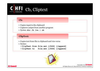 EC-Council
Copyright © by EC-Council
All Rights Reserved. Reproduction is Strictly Prohibited
Cb, Cliptext
• Copies input to the clipboard
• Captures output from another program
• Syntax: dir /b /on | cb
Cb:
• Copies text from file to clipboard and vice-versa
• Syntax:
• ClipText from file.ext [/DOS] [/append]
• ClipText to file.ext [/DOS] [/append]
ClipText:
 