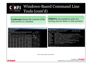 EC-Council
Copyright © by EC-Council
All Rights Reserved. Reproduction is Strictly Prohibited
Windows-Based Command Line
Tools (cont’d)
Lsadump2 dumps the contents of the
LSA secrets on a machine
MBRWiz sets partitions active for
booting and can delete or hide partition
Source: http://technet.microsoft.com/
 