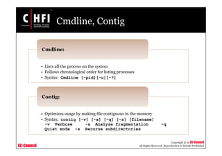 EC-Council
Copyright © by EC-Council
All Rights Reserved. Reproduction is Strictly Prohibited
Cmdline, Contig
• Lists all the process on the system
• Follows chronological order for listing processes
• Syntax: Cmdline [-pid][-u][-?]
Cmdline:
• Optimizes usage by making file contiguous in the memory
• Syntax: contig [-v] [-a] [-q] [-s] [filename]
-v Verbose -a Analyze fragmentation -q
Quiet mode -s Recurse subdirectories
Contig:
 