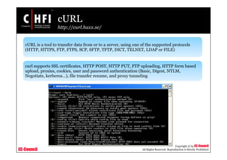 EC-Council
Copyright © by EC-Council
All Rights Reserved. Reproduction is Strictly Prohibited
cURL
http://curl.haxx.se/
cURL is a tool to transfer data from or to a server, using one of the supported protocols
(HTTP, HTTPS, FTP, FTPS, SCP, SFTP, TFTP, DICT, TELNET, LDAP or FILE)
curl supports SSL certificates, HTTP POST, HTTP PUT, FTP uploading, HTTP form based
upload, proxies, cookies, user and password authentication (Basic, Digest, NTLM,
Negotiate, kerberos...), file transfer resume, and proxy tunneling
 