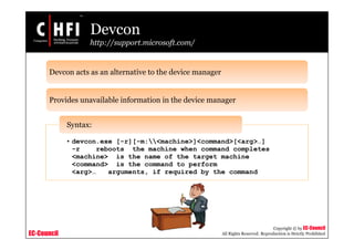 EC-Council
Copyright © by EC-Council
All Rights Reserved. Reproduction is Strictly Prohibited
Devcon
http://support.microsoft.com/
Devcon acts as an alternative to the device manager
Provides unavailable information in the device manager
• devcon.exe [-r][-m:<machine>]<command>[<arg>…]
-r reboots the machine when command completes
<machine> is the name of the target machine
<command> is the command to perform
<arg>… arguments, if required by the command
Syntax:
 