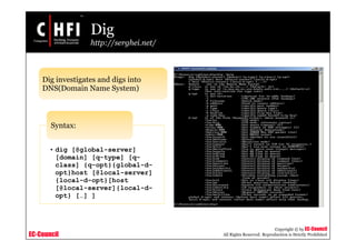 EC-Council
Copyright © by EC-Council
All Rights Reserved. Reproduction is Strictly Prohibited
Dig
http://serghei.net/
Dig investigates and digs into
DNS(Domain Name System)
• dig [@global-server]
[domain] [q-type] [q-
class] {q-opt}{global-d-
opt}host [@local-server]
{local-d-opt}[host
[@local-server]{local-d-
opt} […] ]
Syntax:
 