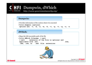 EC-Council
Copyright © by EC-Council
All Rights Reserved. Reproduction is Strictly Prohibited
Dumpwin, dWhich
http://www.governmentsecurity.org/
• Provides information of the system where it is executed
• Syntax: dumpwin (options)
options are: -I, -d, -s, -m, -h, -t, -p, -v, -g, -u, -n
Dumpwin:
• Maps the full executable path of the file
• Syntax: dWhich filename [.ext]
[.ext] extension of the file is optional and
applicable with .bat, .btm,
.cmd, .com, or .exe file extensions
dWhich:
 