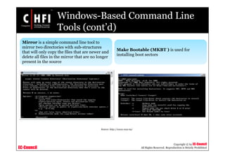 EC-Council
Copyright © by EC-Council
All Rights Reserved. Reproduction is Strictly Prohibited
Windows-Based Command Line
Tools (cont’d)
Mirror is a simple command line tool to
mirror two directories with sub-structures
that will only copy the files that are newer and
delete all files in the mirror that are no longer
present in the source
Make Bootable (MKBT ) is used for
installing boot sectors
Source: http://www.nu2.nu/
 