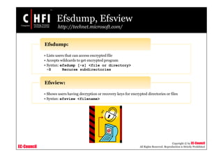 EC-Council
Copyright © by EC-Council
All Rights Reserved. Reproduction is Strictly Prohibited
Efsdump, Efsview
http://technet.microsoft.com/
• Lists users that can access encrypted file
• Accepts wildcards to get encrypted program
• Syntax: efsdump [-s] <file or directory>
-S Recurse subdirectories
Efsdump:
• Shows users having decryption or recovery keys for encrypted directories or files
• Syntax: efsview <filename>
Efsview:
 