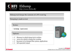 EC-Council
Copyright © by EC-Council
All Rights Reserved. Reproduction is Strictly Prohibited
Eldump
http://www.ibt.ku.dk/
• eldump [options]
Syntax:
• -f filename in which dump text is written
• -s server for which to dump the eventlog
• -l log name to be dumped like system, applications
• -t tab separated output
Options:
Eldump tool dumps the contents of a NT event log
Dumping is made as text
 